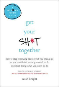 Sarah Knight [Knight, Sarah] — Get Your Sh*t Together: How to Stop Worrying About What You Should Do So You Can Finish What You Need to Do and Start Doing What You Want to Do
