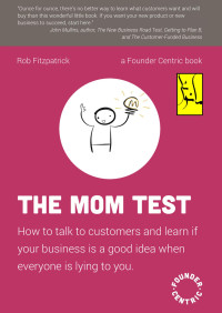 Rob Fitzpatrick — The Mom Test: how to talk to customers and learn if your business is a good idea when everybody is lying to you