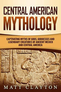 Matt Clayton — Central American Mythology: Captivating Myths of Gods, Goddesses, and Legendary Creatures of Ancient Mexico and Central America