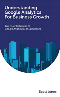 Scott Jones [Jones, Scott] — Understanding Google Analytics for Business Growth: The Essential Guide to Google Analytics for Businesses (360 Degree Marketing for Business Growth)