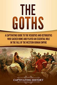 Captivating History [History, Captivating] — The Goths: A Captivating Guide to the Visigoths and Ostrogoths Who Sacked Rome and Played an Essential Role in the Fall of the Western Roman Empire