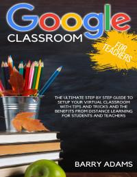 Adams, Barry — Google classroom for teachers: the ultimate step by step guide to setup your virtual classroom with tips and tricks and the benefits from distance learning for students and teachers