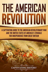 Captivating History — The American Revolution: A Captivating Guide to the American Revolutionary War and the United States of America's Struggle for Independence From Great Britain
