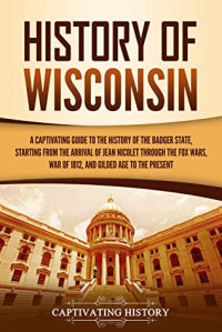 Captivating History [History, Captivating] — History of Wisconsin: A Captivating Guide to the History of the Badger State, Starting From the Arrival of Jean Nicolet Through the Fox Wars, War of 1812, and Gilded Age to the Present