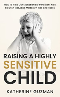 Katherine Guzman — Raising a Highly Sensitive Child • How to Help Our Exceptionally Persistent Kids Flourish Including Meltdown Tips and Tricks