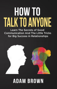 Adam Brown — How to Talk to Anyone - Learn The Secrets of Good Communication and The Little Tricks for Big Success in Relationships