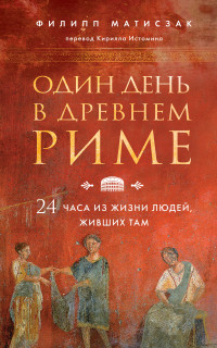 Филипп Матисзак — Один день в Древнем Риме. 24 часа из жизни людей, живших там