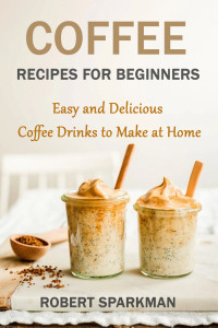 Robert Sparkman — Coffee Recipes for Beginners: Easy and Delicious Coffee Drinks to Make at Home