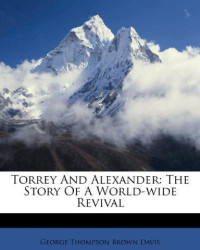 George Thompson Brown Davis [Davis, George Thompson Brown] — Torrey and Alexander; The Story of a World-Wide Revival a Record and Study of the Work and Personality of the Evangelists R a Torrey and Charles M
