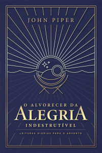John Piper — O alvorecer da alegria indestrutível: leituras diárias para o Advento