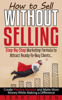 Terry Dean — How to Sell Without Selling: Step - By - Step Marketing Formula to Attract Ready - to - Buy Clients…Create Passive Income and Make More Money While Making a Difference
