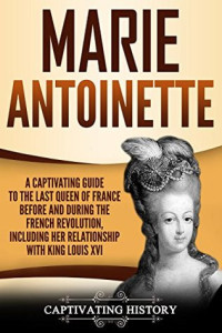 Captivating History [History, Captivating] — Marie Antoinette: A Captivating Guide to the Last Queen of France Before and During the French Revolution, Including Her Relationship With King Louis XVI