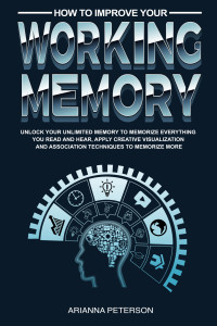 Arianna Peterson — How to Improve Your Working Memory: Unlock Your Unlimited Memory to Memorize Everything You Read and Hear, Apply Creative Visualization and Association ... (Accelerated Learning Techniques Book 4)