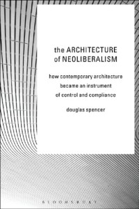 Douglas Spencer — The Architecture of Neoliberalism. How Contemporary Architecture Became an Instrument of Control and Compliance