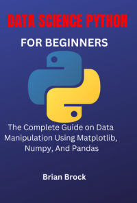 Brian Brock — DATA SCIENCE PYTHON FOR BEGINNERS: The Complete Guide on Data Manipulation Using Matplotlib, Numpy, And Pandas
