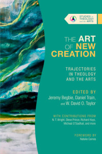 Jeremy Begbie, Daniel Train, W. David O. Taylor — The Art of New Creation: Trajectories in Theology and the Arts