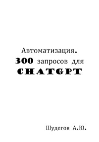 А. Ю. Шудегов — Автоматизация. 300 запросов для ChatGPT