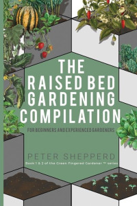 Peter Shepperd — Raised Bed Gardening Compilation for Beginners and Experienced Gardeners: The Ultimate Guide to Produce Organic Vegetables With Tips and Ideas to Increase Your Gardening Success