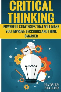 Harvey Segler — Critical Thinking: Powerful Strategies That Will Make You Improve Decisions And Think Smarter