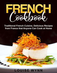 Louise Wynn — French Cookbook: Traditional French Cuisine, Delicious Recipes from France that Anyone Can Cook at Home