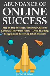 Jacob Arroyo [Arroyo, Jacob] — Abundance of Online Success: Step by Step Internet Marketing Guides to Earning Money From Home – Drop Shipping, Blogging and Teespring Tshirt Business