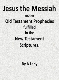 Anonymous [Anonymous] — Jesus, The Messiah; or, the Old Testament Prophecies Fulfilled in the New Testament Scriptures, by a Lady
