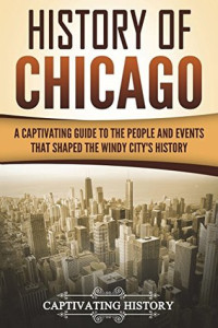 Captivating History [History, Captivating] — History of Chicago: A Captivating Guide to the People and Events That Shaped the Windy City's History