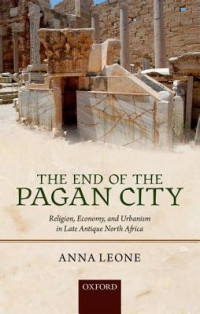 Anna Leone — The End of the Pagan City: Religion, Economy, and Urbanism in Late Antique North Africa