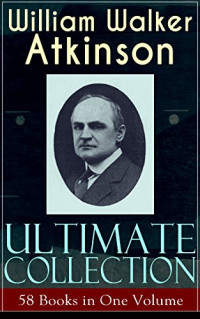 William Walker Atkinson — WILLIAM WALKER ATKINSON Ultimate Collection – 58 Books in One Volume
