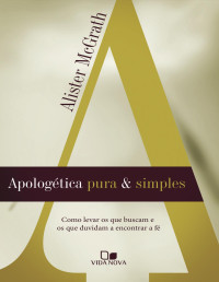 Alister McGrath — Apologética pura e simples: como levar os que buscam e os que duvidam a encontrar a fé