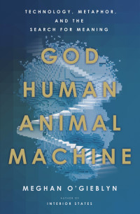 Meghan O'Gieblyn — God, Human, Animal, Machine: Technology, Metaphor, and the Search for Meaning
