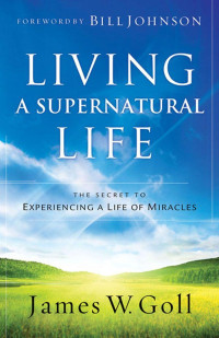 James W. Goll [Goll, James W.] — Living a Supernatural Life: The Secret to Experiencing a Life of Miracles