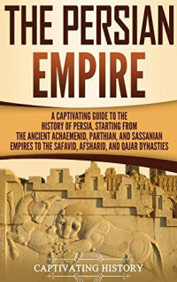 Captivating History [History, Captivating] — The Persian Empire: A Captivating Guide to the History of Persia, Starting From the Ancient Achaemenid, Parthian, and Sassanian Empires to the Safavid, Afsharid, and Qajar Dynasties