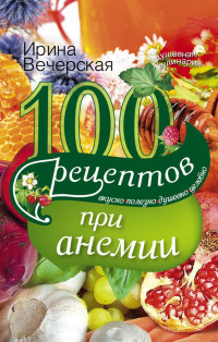 Ирина Вечерская — 100 рецептов при анемии. Вкусно, полезно, душевно, целебно