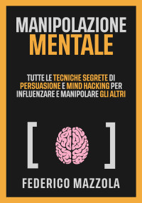 Mazzola, Federico — Manipolazione Mentale: Tutte le tecniche segrete di Persuasione e Mind Hacking per influenzare e manipolare gli altri (Italian Edition)