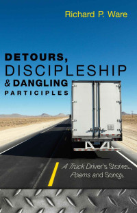 Richard P. Ware [Ware, Richard P.] — Detours, Discipleship and Dangling Participles (A Truck Driver's Stories, Poems and Songs)