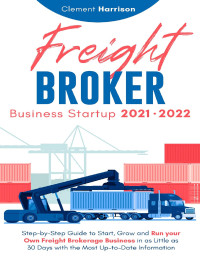 Clement Harrison — Freight Broker Business Startup 2021-2022: Step-by-Step Guide to Start, Grow and Run Your Own Freight Brokerage Company In As Little As 30 Days with the Most Up-to-Date Information