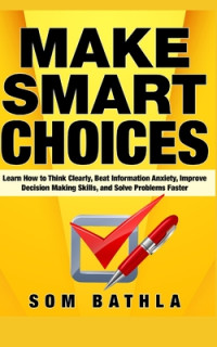 Som Bathla [Bathla, Som] — Make Smart Choices: Learn How to Think Clearly, Beat Information Anxiety, Improve Decision Making Skills, and Solve Problems Faster