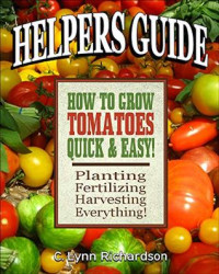 C. Lynn Richardson [Richardson, C. Lynn] — HELPERS GUIDE: How to Grow Tomatoes Quick & Easy!: Planting, Fertilizing, Harvesting, Everything!