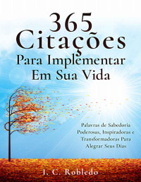 I. C. Robledo — 365 Citações Para Implementar Em Sua Vida: Palavras de Sabedoria Poderosas, Inspiradoras e Transformadoras Para Alegrar Seus Dias