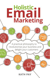 Kath Pay — Holistic Email Marketing : A Practical Philosophy to Revolutionise Your Business and Delight Your Customers