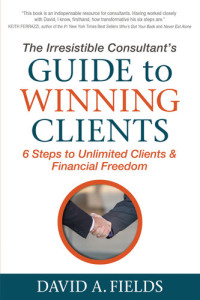 Fields, David A. [David A. Fields] — The Irresistible Consultant's Guide to Winning Clients: 6 Steps to Unlimited Clients & Financial Freedom