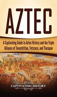 Captivating History [History, Captivating] — Aztec: A Captivating Guide to Aztec History and the Triple Alliance of Tenochtitlan, Tetzcoco, and Tlacopan