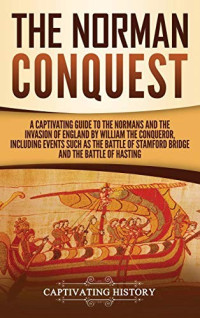 Captivating History [History, Captivating] — The Norman Conquest: A Captivating Guide to the Normans and the Invasion of England by William the Conqueror, Including Events Such as the Battle of Stamford Bridge and the Battle of Hastings