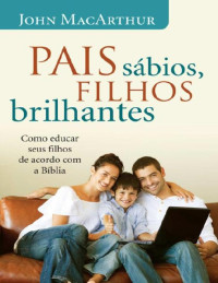 John MacArthur, Jr. — Pais sábios, filhos brilhantes: Como educar seus filhos de acordo com a Bíblia