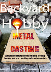 Daniel Pete — Backyard Hobby Metal Casting - A Complete Starter Guide to Building a Cheap Foundry and Starting to Melt and Cast Metals