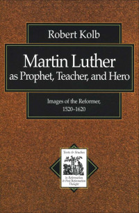 Robert Kolb [Kolb, Robert] — Martin Luther as Prophet, Teacher, Hero: Images of the Reformer, 1520-1620