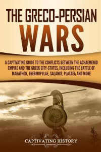 Captivating History [History, Captivating] — The Greco-Persian Wars: A Captivating Guide to the Conflicts Between the Achaemenid Empire and the Greek City-States, Including the Battle Of