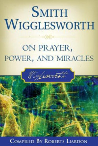 Smith Wigglesworth & Roberts Liardon [Wigglesworth, Smith & Liardon, Roberts] — Smith Wigglesworth on Prayer, Power, and Miracles