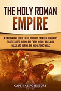 Captivating History [History, Captivating] — The Holy Roman Empire: A Captivating Guide to the Union of Smaller Kingdoms That Started During the Early Middle Ages and Dissolved During the Napoleonic Wars